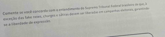 Comente se você concorda com o entendimento do Supremo Tribunal Federal brasileiro de que, à 
exceção das fake news, charges e sátiras devem ser liberadas em campanhas eleitorais, garantindo- 
se a liberdade de expressão.