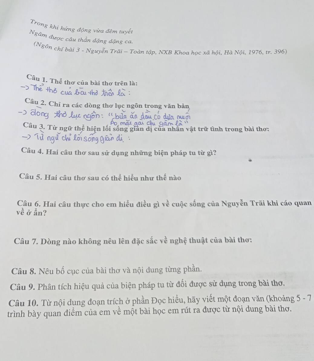 Trong khi hứng động vừa đêm tuyết 
Ngâm được câu thần dặng dặng ca. 
(Ngôn chí bài 3 - Nguyễn Trãi - Toàn tập, NXB Khoa học xã hội, Hà Nội, 1976, tr. 396) 
Câu 1. Thể thơ của bài thơ trên là: 
Câu 2. Chỉ ra các dòng thơ lục ngôn trong văn bản 
Câu 3. Từ ngữ thể hiện lối sống gian dị của nhân vật trữ tình trong bài thơ: 
Câu 4. Hai câu thơ sau sử dụng những biện pháp tu từ gì? 
Câu 5. Hai câu thơ sau có thể hiểu như thế nào 
Câu 6. Hai câu thực cho em hiểu điều gì về cuộc sống của Nguyễn Trãi khi cáo quan 
về ở ẩn? 
Câu 7. Dòng nào không nêu lên đặc sắc về nghệ thuật của bài thơ: 
Câu 8. Nêu bố cục của bài thơ và nội dung từng phần. 
Câu 9. Phân tích hiệu quả của biện pháp tu từ đối được sử dụng trong bài thơ. 
Câu 10. Từ nội dung đoạn trích ở phần Đọc hiểu, hãy viết một đoạn văn (khoảng 5 - 7 
trình bày quan điểm của em về một bài học em rút ra được từ nội dung bài thơ.