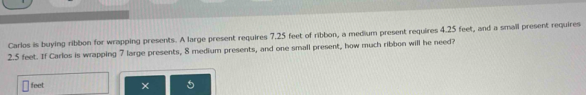 Carlos is buying ribbon for wrapping presents. A large present requires 7.25 feet of ribbon, a medium present requires 4.25 feet, and a small present requires
2.5 feet. If Carlos is wrapping 7 large presents, 8 medium presents, and one small present, how much ribbon will he need?
feet ×