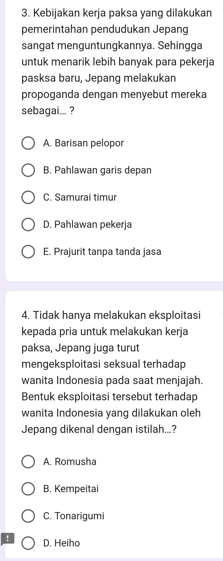 Kebijakan kerja paksa yang dilakukan
pemerintahan pendudukan Jepang
sangat menguntungkannya. Sehingga
untuk menarik lebih banyak para pekerja
pasksa baru, Jepang melakukan
propoganda dengan menyebut mereka
sebagai... ?
A. Barisan pelopor
B. Pahlawan garis depan
C. Samurai timur
D. Pahlawan pekerja
E. Prajurit tanpa tanda jasa
4. Tidak hanya melakukan eksploitasi
kepada pria untuk melakukan kerja
paksa, Jepang juga turut
mengeksploitasi seksual terhadap
wanita Indonesia pada saat menjajah.
Bentuk eksploitasi tersebut terhadap
wanita Indonesia yang dilakukan oleh
Jepang dikenal dengan istilah...?
A. Romusha
B. Kempeitai
C. Tonarigumi
!
D. Heiho