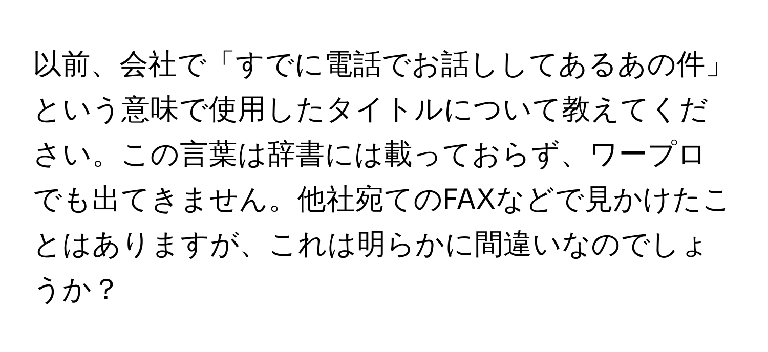 以前、会社で「すでに電話でお話ししてあるあの件」という意味で使用したタイトルについて教えてください。この言葉は辞書には載っておらず、ワープロでも出てきません。他社宛てのFAXなどで見かけたことはありますが、これは明らかに間違いなのでしょうか？