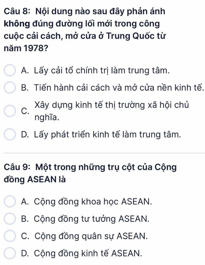 Nội dung nào sau đây phản ánh
không đúng đường lối mới trong công
cuộc cải cách, mở cửa ở Trung Quốc từ
năm 1978?
A. Lấy cải tổ chính trị làm trung tâm.
B. Tiến hành cải cách và mở cửa nền kinh tế.
Xây dựng kinh tế thị trường xã hội chủ
C.
nghĩa.
D. Lấy phát triển kinh tế làm trung tâm.
Câu 9: Một trong những trụ cột của Cộng
đồng ASEAN là
A. Cộng đồng khoa học ASEAN.
B. Cộng đồng tư tưởng ASEAN.
C. Cộng đồng quân sự ASEAN.
D. Cộng đồng kinh tế ASEAN.