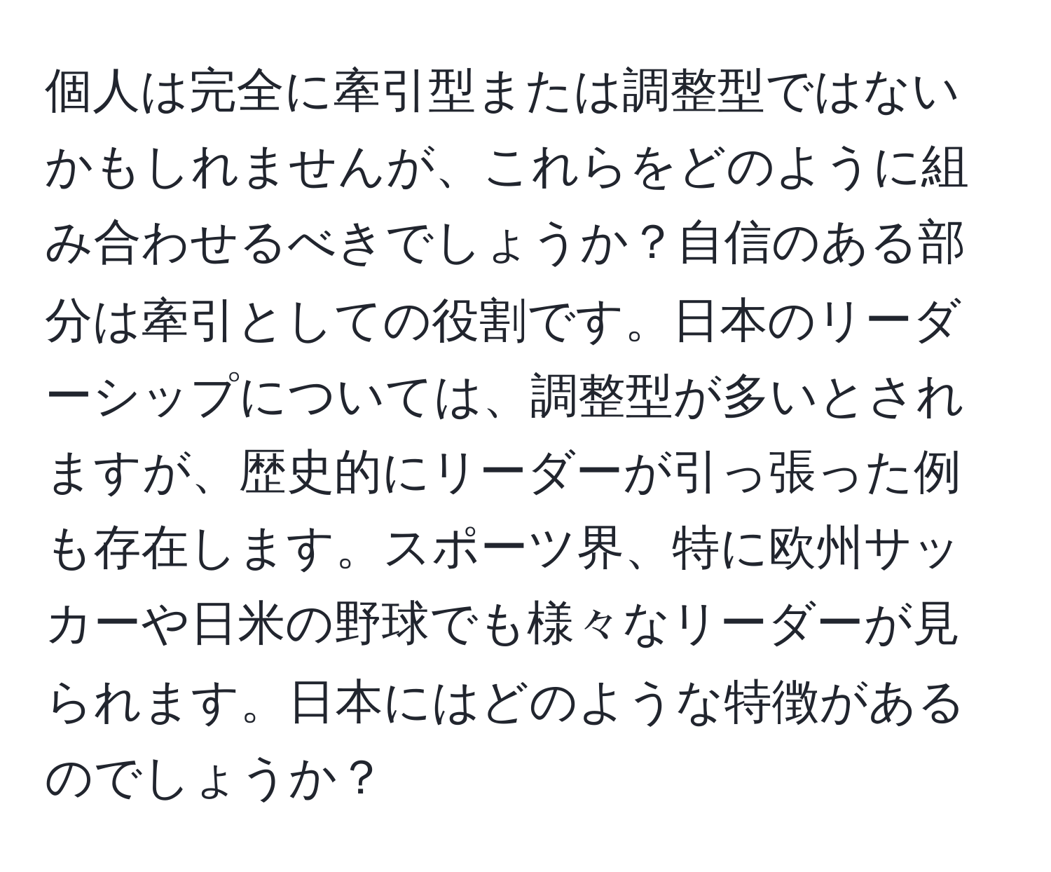 個人は完全に牽引型または調整型ではないかもしれませんが、これらをどのように組み合わせるべきでしょうか？自信のある部分は牽引としての役割です。日本のリーダーシップについては、調整型が多いとされますが、歴史的にリーダーが引っ張った例も存在します。スポーツ界、特に欧州サッカーや日米の野球でも様々なリーダーが見られます。日本にはどのような特徴があるのでしょうか？