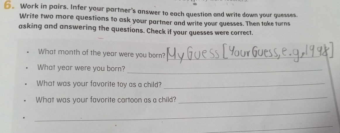 6。Work in pairs. Infer your partner’s answer to each question and write down your guesses. 
Write two more questions to ask your partner and write your guesses. Then take turns 
asking and answering the questions. Check if your guesses were correct. 
What month of the year were you born?_ 
What year were you born?_ 
What was your favorite toy as a child?_ 
What was your favorite cartoon as a child? 
_ 
_ 
_