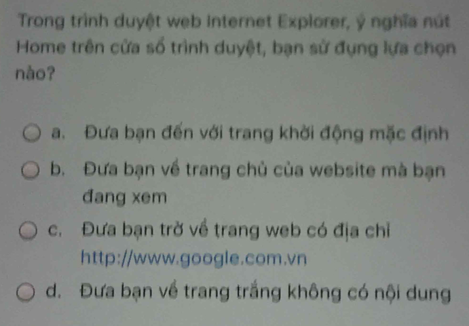 Trong trình duyệt web Internet Explorer, ý nghĩa nút
Home trên cửa số trình duyệt, bạn sử đụng lựa chọn
nào?
a. Đưa bạn đến với trang khời động mặc định
b. Đưa bạn về trang chủ của website mà bạn
đang xem
c. Đưa bạn trờ về trang web có địa chỉ
http://www.google.com.vn
d. Đưa bạn về trang trắng không có nội dung