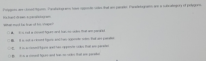 Polygens are closed figures. Paraelograms have opposite sides that are paralle. Parallelograms are a subcategory of polygons.
Richard draws a parallelogram
What must be true of his shape?
A. It is not a closed figure and has no sides that are paralle
B. It is not a closed figure and has opposite sides tha are parafiel
C. It is a closed Sgure and has oppesite sides that are parallel
D. It is a closed figure and has no sides that are paralle