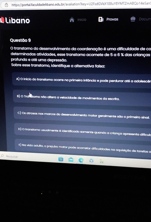 =U2F sdGVkX188uY8YMTZmABQo14eSan.
L Líbano Inicio Provas Docum
Questão 9
O transtorno do desenvolvimento da coordenação é uma dificuldade de co
determinadas atividades, esse transtorno acomete de 5 a 6 % das crianças
profunda e até uma depressão.
Sobre esse transtorno, identifique a alternativa falsa:
A) O início do transtorno ocorre na primeira infância e pode perdurar até a adolescên
B) O Trah stomo não altera a velocidade de movimentos da escrita.
C) Os atrasos nos marcos do desenvolvimento motor geralmente são o primeiro sinal.
D) O transtomo usualmente é identificado somente quando a criança apresenta difícula
E) Na vida adulta, o prejuízo motor pode acarretar dificuldades na aquisição de tarefas a
Pesquisar