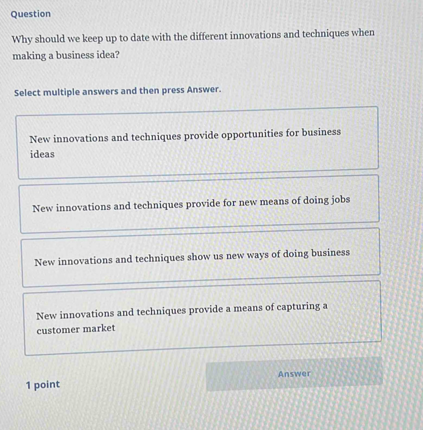 Question
Why should we keep up to date with the different innovations and techniques when
making a business idea?
Select multiple answers and then press Answer.
New innovations and techniques provide opportunities for business
ideas
New innovations and techniques provide for new means of doing jobs
New innovations and techniques show us new ways of doing business
New innovations and techniques provide a means of capturing a
customer market
1 point Answer