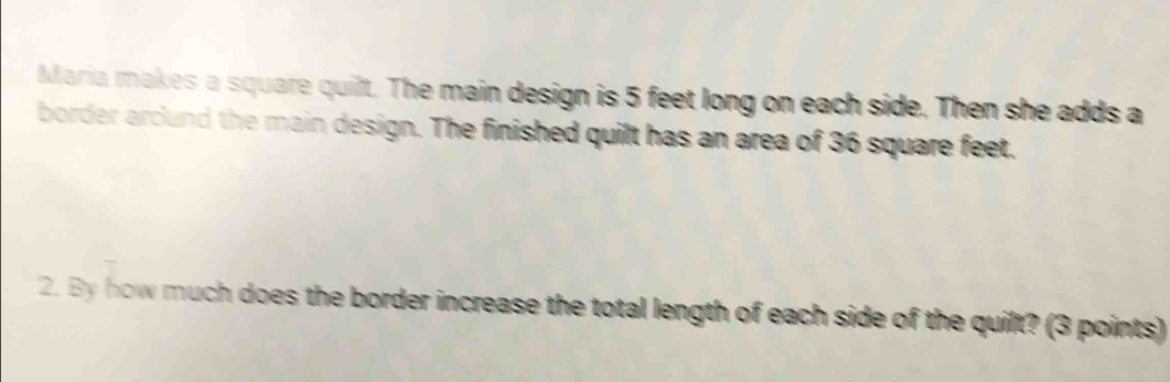 Maria makes a square quilt. The main design is 5 feet long on each side. Then she adds a 
border arcund the main design. The finished quilt has an area of 36 square feet. 
2. By how much does the border increase the total length of each side of the quilt? (3 points)