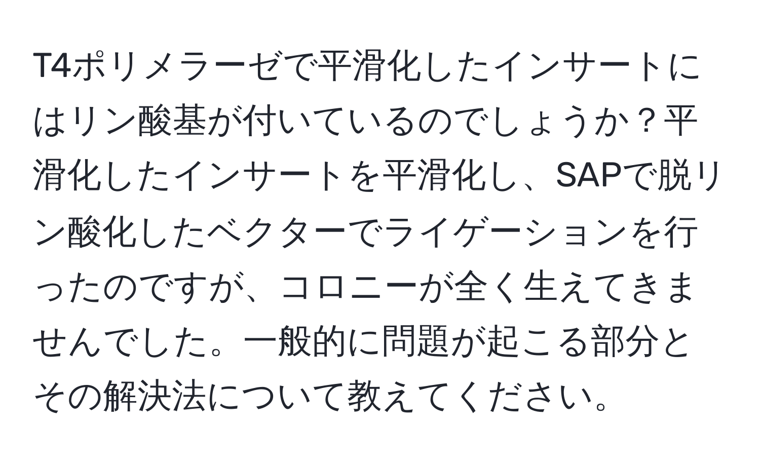 T4ポリメラーゼで平滑化したインサートにはリン酸基が付いているのでしょうか？平滑化したインサートを平滑化し、SAPで脱リン酸化したベクターでライゲーションを行ったのですが、コロニーが全く生えてきませんでした。一般的に問題が起こる部分とその解決法について教えてください。