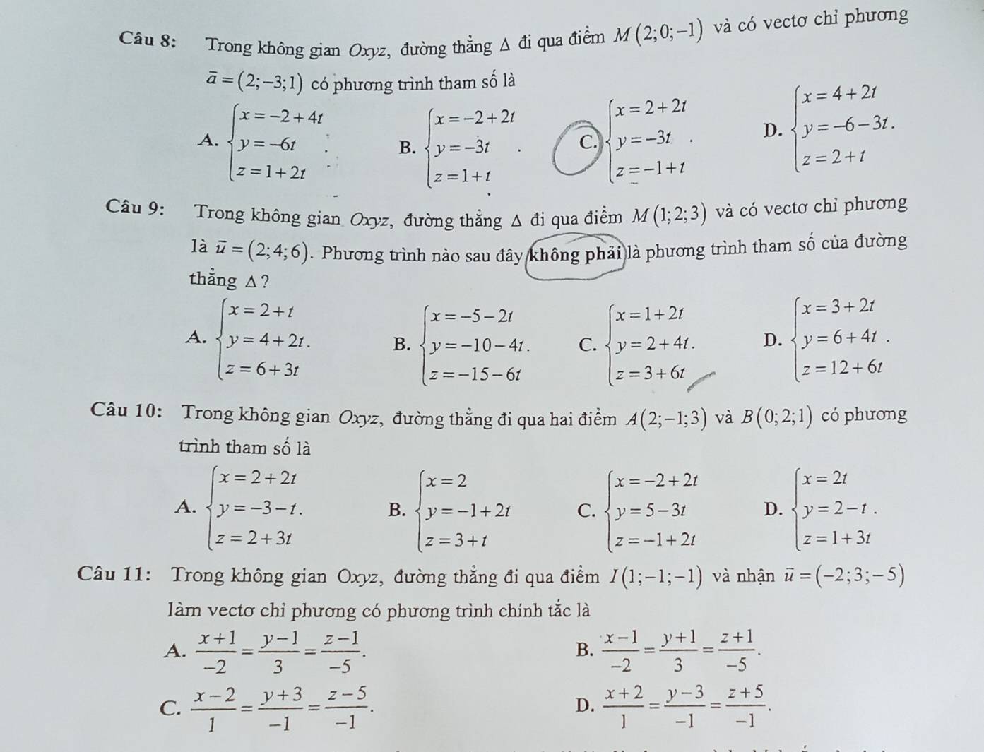 Trong không gian Oxyz, đường thẳng △ di qua điểm M(2;0;-1) và có vectơ chỉ phương
overline a=(2;-3;1) có phương trình tham số là
A. beginarrayl x=-2+4t y=-6t z=1+2tendarray. B. beginarrayl x=-2+2t y=-3t z=1+tendarray. . beginarrayl x=2+2t y=-3t z=-1+tendarray.
C
D. beginarrayl x=4+2t y=-6-3t. z=2+tendarray.
Câu 9: Trong không gian Oxyz, đường thẳng △ di qua điểm M(1;2;3) và có vectơ chỉ phương
là overline u=(2;4;6). Phương trình nào sau đây không phải là phương trình tham số của đường
thẳng ▲?
A. beginarrayl x=2+t y=4+2t. z=6+3tendarray. beginarrayl x=3+2t y=6+4t. z=12+6tendarray.
B. beginarrayl x=-5-2t y=-10-4t. z=-15-6tendarray. C. beginarrayl x=1+2t y=2+4t. z=3+6tendarray. D.
Câu 10: Trong không gian Oxyz, đường thẳng đi qua hai điểm A(2;-1;3) và B(0;2;1) có phương
trình tham số là
A. beginarrayl x=2+2t y=-3-t. z=2+3tendarray. beginarrayl x=2 y=-1+2t z=3+tendarray. C. beginarrayl x=-2+2t y=5-3t z=-1+2tendarray. D. beginarrayl x=2t y=2-t. z=1+3tendarray.
B.
Câu 11: Trong không gian Oxyz, đường thẳng đi qua điểm I(1;-1;-1) và nhận overline u=(-2;3;-5)
làm vectơ chỉ phương có phương trình chính tắc là
A.  (x+1)/-2 = (y-1)/3 = (z-1)/-5 .  (x-1)/-2 = (y+1)/3 = (z+1)/-5 .
B.
C.  (x-2)/1 = (y+3)/-1 = (z-5)/-1 .  (x+2)/1 = (y-3)/-1 = (z+5)/-1 .
D.