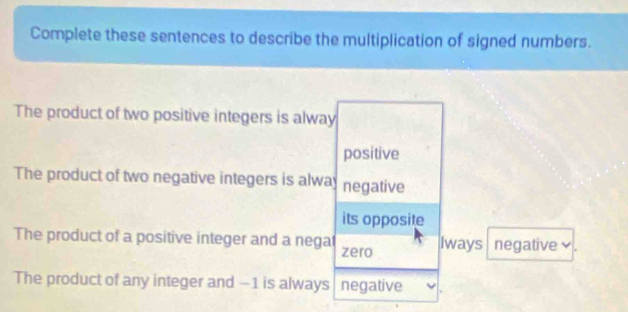 Complete these sentences to describe the multiplication of signed numbers.
The product of two positive integers is alway
positive
The product of two negative integers is alway negative
its opposite
The product of a positive integer and a negat zero Iways negative
The product of any integer and −1 is always negative