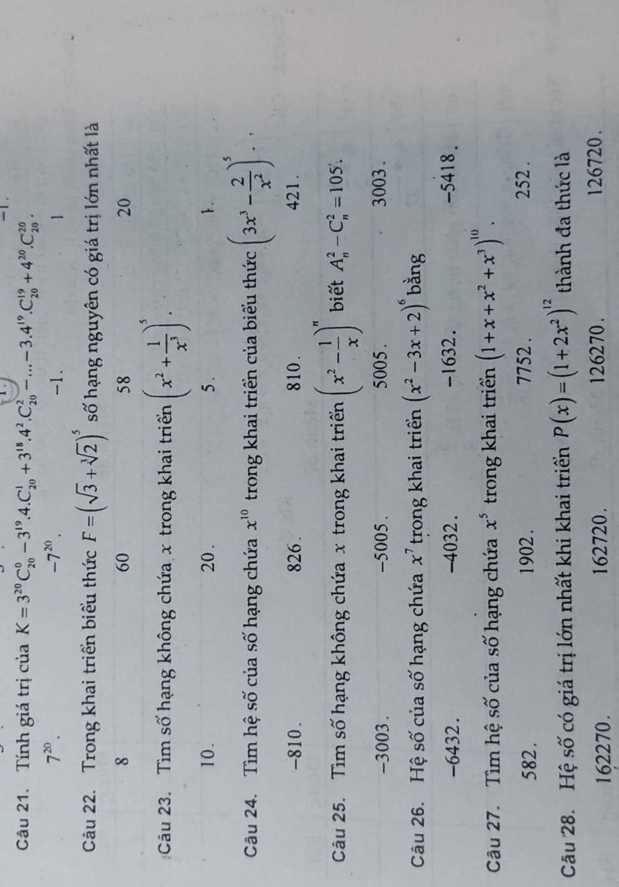 -1.
Câu 21. Tính giá trị của K=3^(20)C_(20)^0-3^(19).4.C_(20)^1+3^(18).4^2.C_(20)^2-...-3.4^(19).C_(20)^(19)+4^(20).C_(20)^(20).
-7^(20).
7^(20). -1. 1
Câu 22. Trong khai triển biểu thức F=(sqrt(3)+sqrt[3](2))^5 số hạng nguyên có giá trị lớn nhất là
8
60
58
20
Câu 23. Tìm số hạng không chứa x trong khai triển (x^2+ 1/x^3 )^5.
10. 20 . 5 . 1.
Câu 24. Tìm hệ số của số hạng chứa x^(10) trong khai triển của biểu thức (3x^3- 2/x^2 )^5..
-810 . 826 . 810 . 421.
Câu 25. Tìm số hạng không chứa x trong khai triển (x^2- 1/x )^n biết A_n^(2-C_n^2=105!
-3003 . -5005 . 5005 . 3003 .
Câu 26. Hệ số của số hạng chứa x^7) trong khai triển (x^2-3x+2)^6 bằng
-6432. -4032 . -1632. -5418.
Câu 27.  Tìm hệ số của số hạng chứa x^5 trong khai triển (1+x+x^2+x^3)^10.
582. 1902 . 7752 .
252 .
Câu 28. Hệ số có giá trị lớn nhất khi khai triển P(x)=(1+2x^2)^12 thành đa thức là
162270. 162720. 126270. 126720.