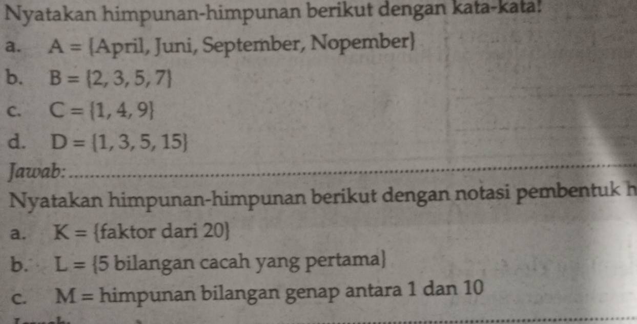 Nyatakan himpunan-himpunan berikut dengan kata-kata! 
a. A= April, Juni, September, Nopember 
b. B= 2,3,5,7
C. C= 1,4,9
d. D= 1,3,5,15
Jawab:_ 
Nyatakan himpunan-himpunan berikut dengan notasi pembentuk h 
a. K= faktor dari 20  
b. L= 5 bilangan cacah yang pertama 
C. M= himpunan bilangan genap antara 1 dan 10
_