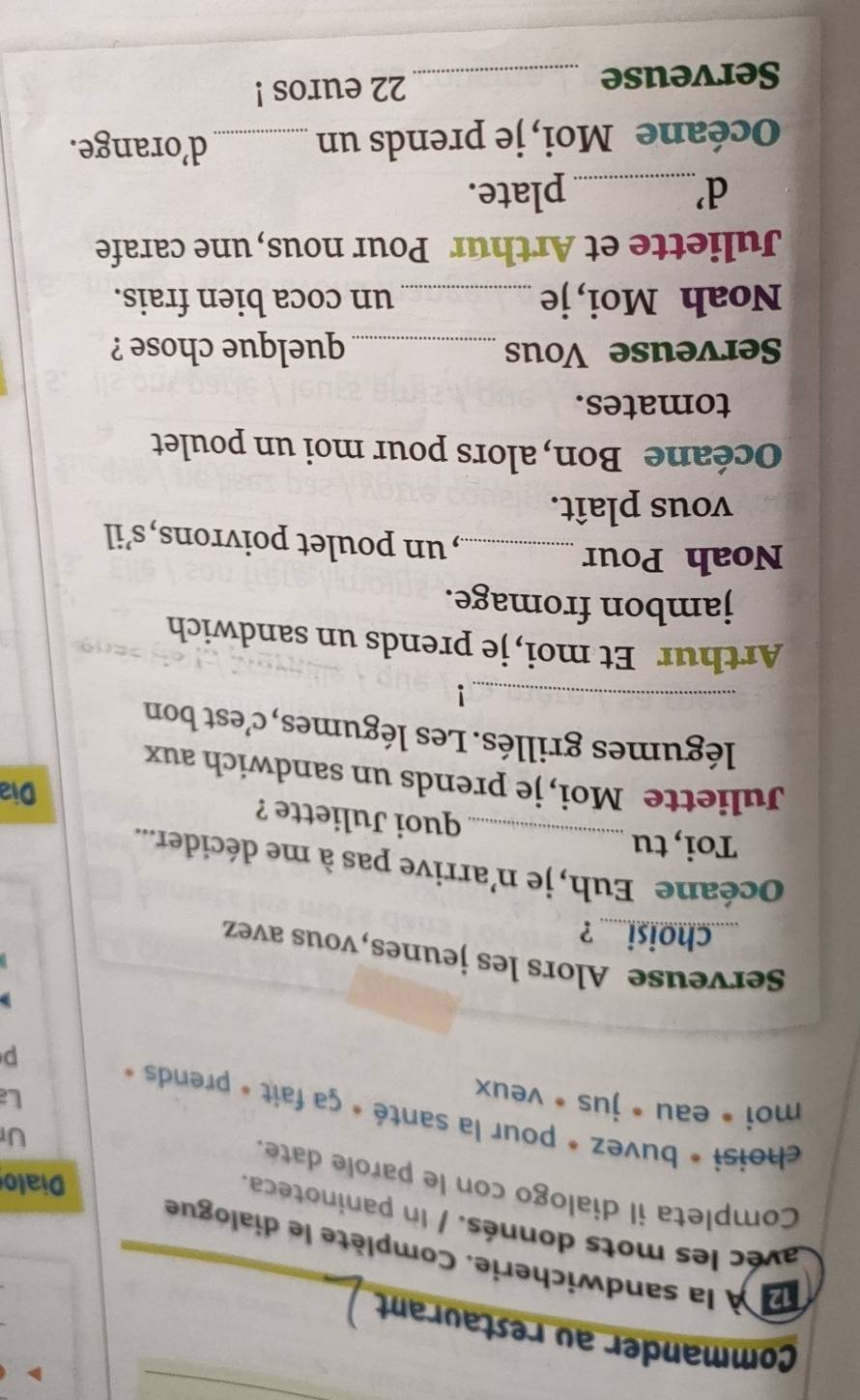 Commander au restaurant 
À la sandwicherie. Complète le dialogue 
avéc les mots donnés. / In paninoteca. 
Completa il dialogo con le parole date. 
Dialo 
Ur 
choisi * buvez * pour la santé » ça fait » prends « p 
moi • eau • jus • veux 
L 
Srveuse Alors les jeunes, vous avez 
choisi ? 
Océane Euh, je n'arrive pas à me décider... 
Toi, tu 
quoi Juliette ? 
Dia 
Juliette Moi, je prends un sandwich aux 
légumes grillés. Les légumes, c'est bon 
_! 
Arthur Et moi, je prends un sandwich 
jambon fromage. 
Noah Pour _, n poulet poivrons,s’il 
vous plaît. 
Océane Bon, alors pour moi un poulet 
tomates. 
Serveuse Vous _quelque chose ? 
Noah Moi, je _un coca bien frais. 
Juliette et Arthur Pour nous, une carafe 
d'_ plate. 
Océane Moi, je prends un_ 
d’orange. 
Serveuse _ 22 euros !