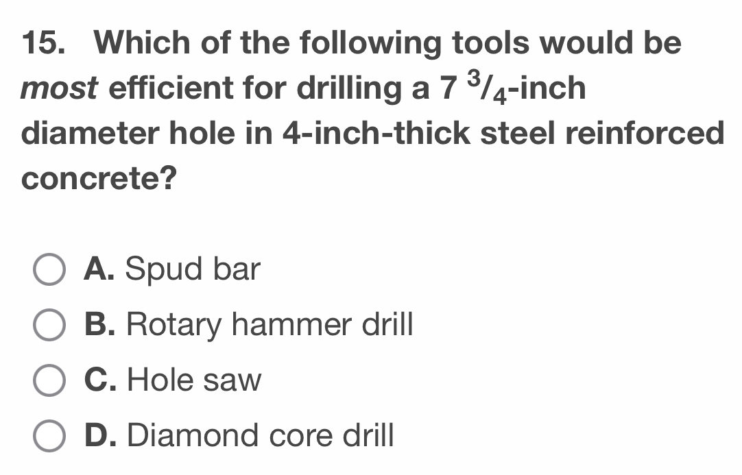 Which of the following tools would be
most efficient for drilling a 7^3/_4^- inch
diameter hole in 4-inch -thick steel reinforced
concrete?
A. Spud bar
B. Rotary hammer drill
C. Hole saw
D. Diamond core drill