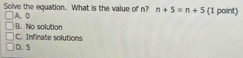 Solve the equation. What is the value of n? n+5=n+5 (1 point)
A. 0
B. No solution
C. Infinate solutions
D. 5