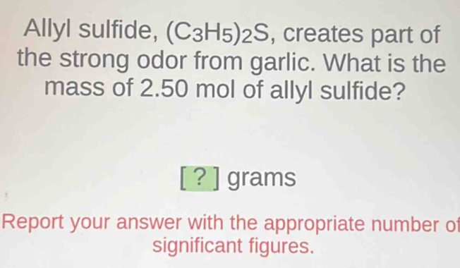 Allyl sulfide, (C_3H_5)_2S , creates part of 
the strong odor from garlic. What is the 
mass of 2.50 mol of allyl sulfide?
[?] grams
Report your answer with the appropriate number of 
significant figures.