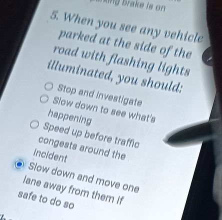 ning brake is on 
5. When you see any vehicle
parked at the side of the
road with flashing lights
illuminated, you should:
Stop and investigate
Slow down to see what's
happening
Speed up before traffic
congests around the
incident
Slow down and move one
lane away from them if
safe to do so