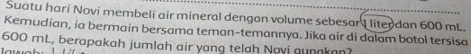 Suatu hari Novi membeli air mineral dengan volume sebesar I liter dan 600 mL. 
Kemudian, ia bermain bersama teman-temannya. Jika air di dalam botol tersisa
600 mL, berapakah jumlah air yang telah Novi aunnkan?