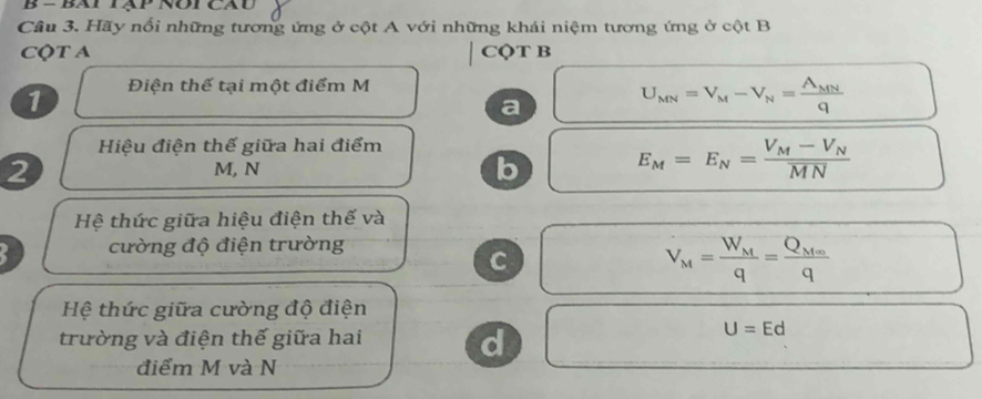 Cầu 3. Hãy nổi những tương ứng ở cột A với những khái niệm tương ứng ở cột B
CQT A CộT B
1 Điện thể tại một điểm M
a
U_MN=V_M-V_N=frac A_MNq
Hiệu điện thế giữa hai điểm
2 M, N
b
E_M=E_N=frac V_M-V_NMN
Hệ thức giữa hiệu điện thế và
cường độ điện trường
C
V_M=frac W_Mq=frac Q_M∈fty q
Hệ thức giữa cường độ điện
trường và điện thế giữa hai
d
U=Ed
điểm M và N