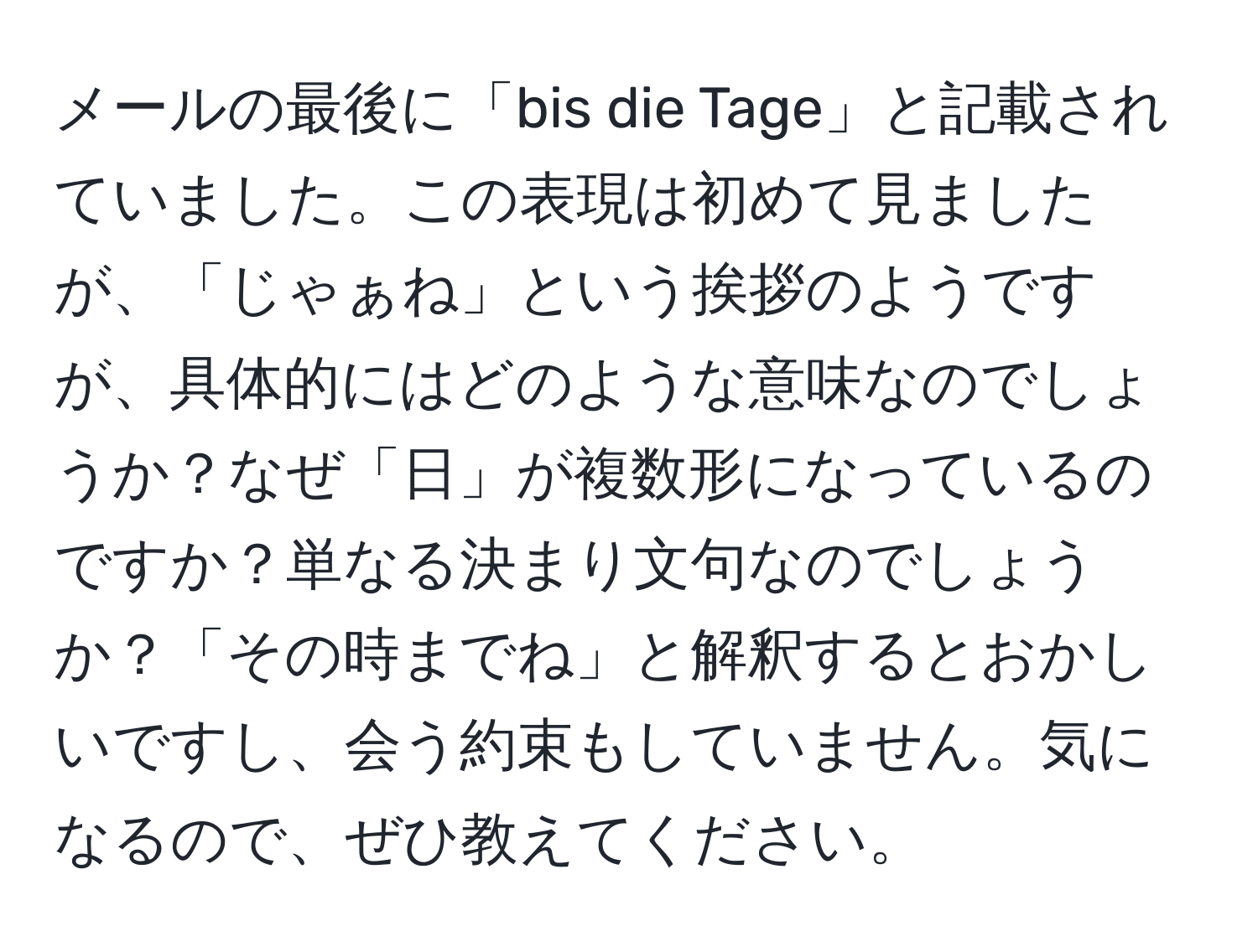 メールの最後に「bis die Tage」と記載されていました。この表現は初めて見ましたが、「じゃぁね」という挨拶のようですが、具体的にはどのような意味なのでしょうか？なぜ「日」が複数形になっているのですか？単なる決まり文句なのでしょうか？「その時までね」と解釈するとおかしいですし、会う約束もしていません。気になるので、ぜひ教えてください。