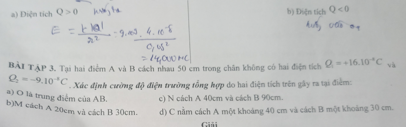 Điện tích Q>0
b) Điện tích Q<0</tex> 
BÀI TậP 3. Tại hai điểm A và B cách nhau 50 cm trong chân không có hai điện tích Q_1=+16.10^(-8)C và
Q_2=-9.10^(-8)C. Xác định cường độ điện trường tổng hợp do hai điện tích trên gây ra tại điểm:
a) O là trung điểm cuaAB.
c) N cách A 40cm và cách B 90cm.
b)M cách A 20cm và cách B 30cm. d) C nằm cách A một khoảng 40 cm và cách B một khoảng 30 cm.
Giải