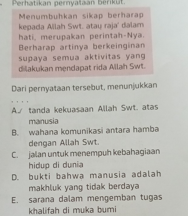 Perhatikan pernyataan berıkut.
Menumbuhkan sikap berharap
kepada Allah Swt. ataų raja’ dalam
hati, merupakan perintah-Nya.
Berharap artinya berkeinginan
supaya semua aktivitas yang
dilakukan mẹndapat rida Allah Swt.
Dari pernyataan tersebut, menunjukkan
A. tanda kekuasaan Allah Swt. atas
manusia
B. wahana komunikasi antara hamba
dengan Allah Swt.
C. jalan untuk menempuh kebahagiaan
hidup di dunia
D. bukti bahwa manusia adalah
makhluk yang tidak berdaya
E. sarana dalam mengemban tugas
khalifah di muka bumi