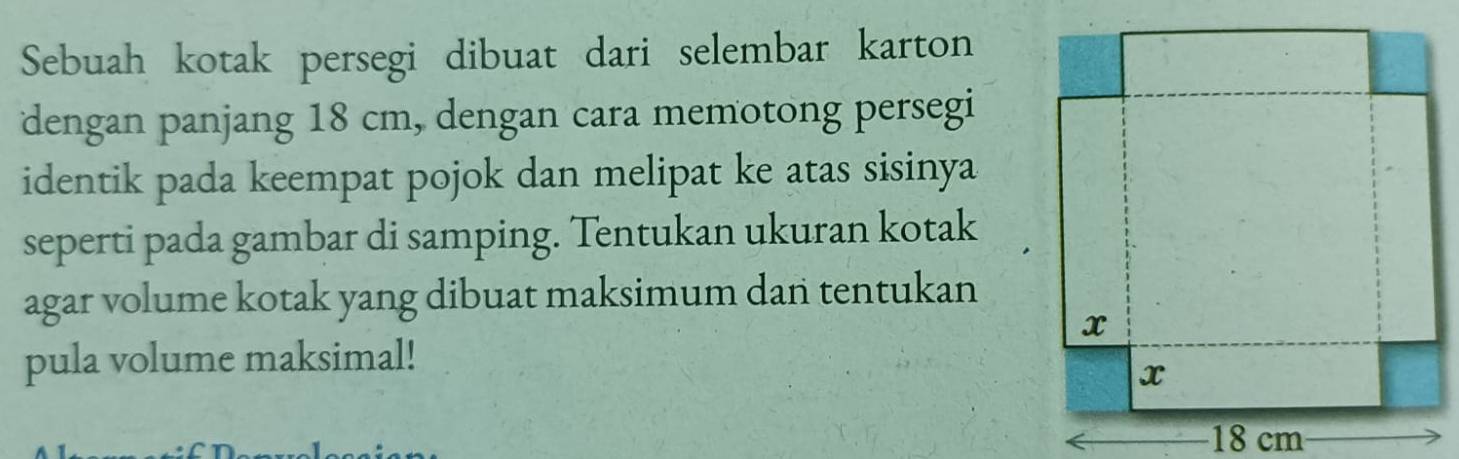 Sebuah kotak persegi dibuat dari selembar karton 
dengan panjang 18 cm, dengan cara memotong persegi 
identik pada keempat pojok dan melipat ke atas sisinya 
seperti pada gambar di samping. Tentukan ukuran kotak 
agar volume kotak yang dibuat maksimum dan tentukan 
pula volume maksimal!