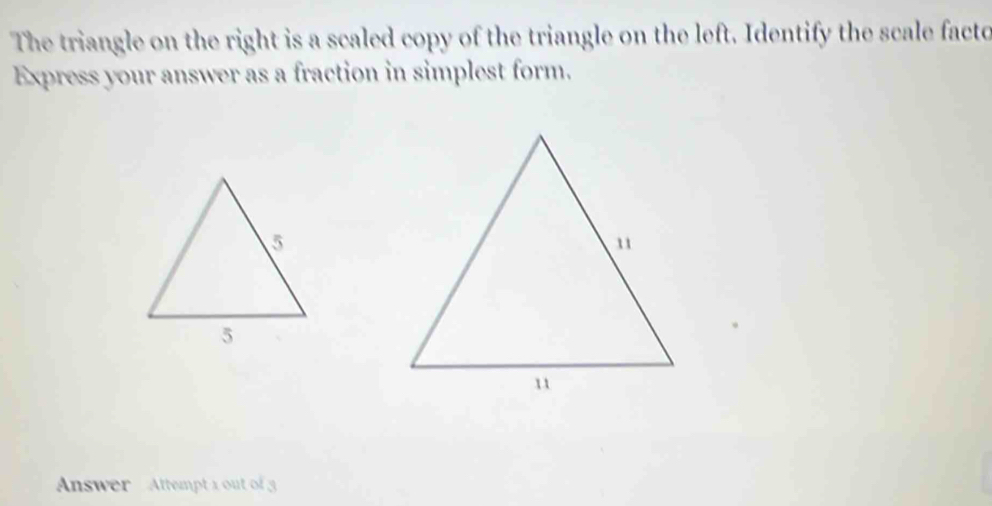 The triangle on the right is a scaled copy of the triangle on the left. Identify the scale facto 
Express your answer as a fraction in simplest form. 
Answer Attempt 1 out of 3