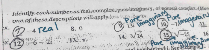 Identify each númber as real, complex, pure imaginary, or nonreal complex. (More 
one of these descriptions will apply.) 
> x, 7 -4
8. 0 9 13i 10 -7i 11.
x, 12 -6/ 2i 13. π 14. sqrt(24) 15 sqrt(-25) 16 
er and i. See Example