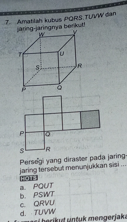 Amatilah kubus PQRS.TUVW dan
-jaringnya berikut!
Persegi yang diraster pada jaring-
jaring tersebut menunjukkan sisi ...
HOTS
a. PQUT
b. PSWT
c. QRVU
d.TUVW
n o c i b ri t u n tu k mengerjaka