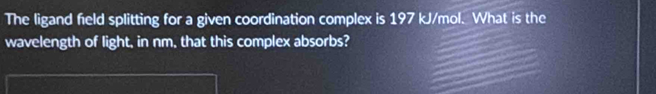 The ligand field splitting for a given coordination complex is 197 kJ/mol. What is the 
wavelength of light, in nm, that this complex absorbs?