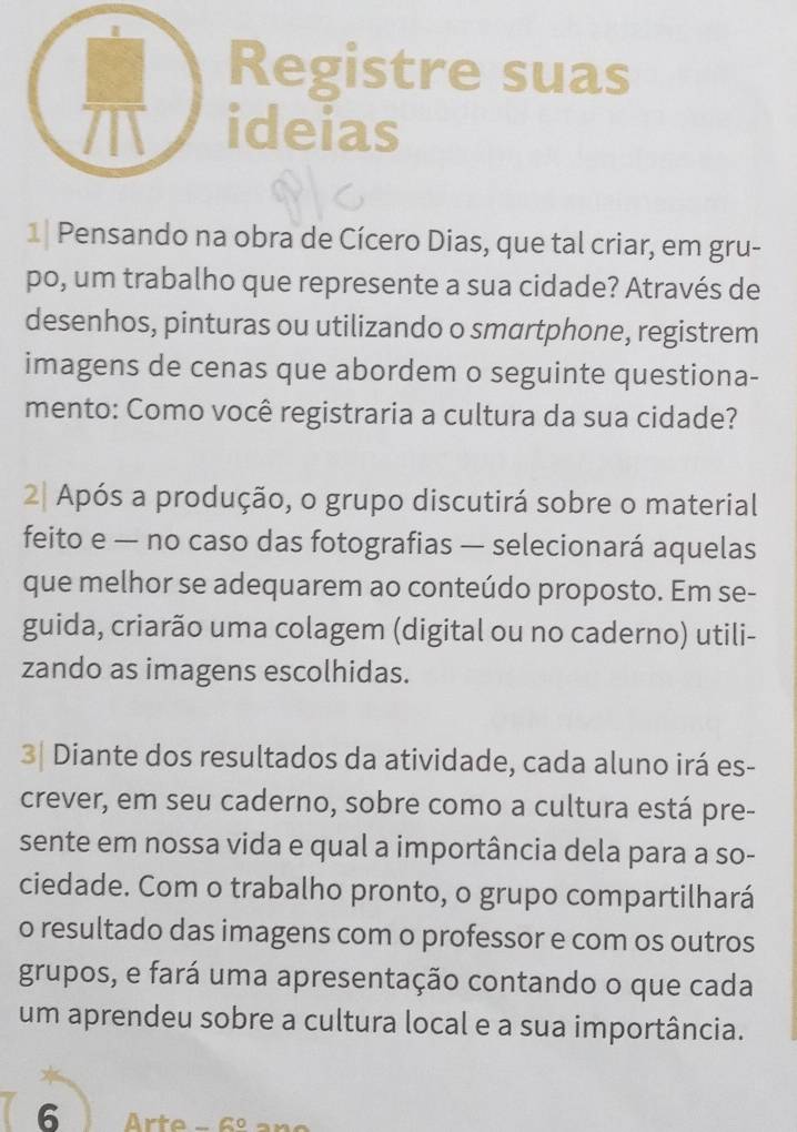 Registre suas 
ideias 
1| Pensando na obra de Cícero Dias, que tal criar, em gru- 
po, um trabalho que represente a sua cidade? Através de 
desenhos, pinturas ou utilizando o smartphone, registrem 
imagens de cenas que abordem o seguinte questiona- 
mento: Como você registraria a cultura da sua cidade? 
2| Após a produção, o grupo discutirá sobre o material 
feito e — no caso das fotografias — selecionará aquelas 
que melhor se adequarem ao conteúdo proposto. Em se- 
guida, criarão uma colagem (digital ou no caderno) utili- 
zando as imagens escolhidas. 
3| Diante dos resultados da atividade, cada aluno irá es- 
crever, em seu caderno, sobre como a cultura está pre- 
sente em nossa vida e qual a importância dela para a so- 
ciedade. Com o trabalho pronto, o grupo compartilhará 
o resultado das imagens com o professor e com os outros 
grupos, e fará uma apresentação contando o que cada 
um aprendeu sobre a cultura local e a sua importância. 
6 rte -