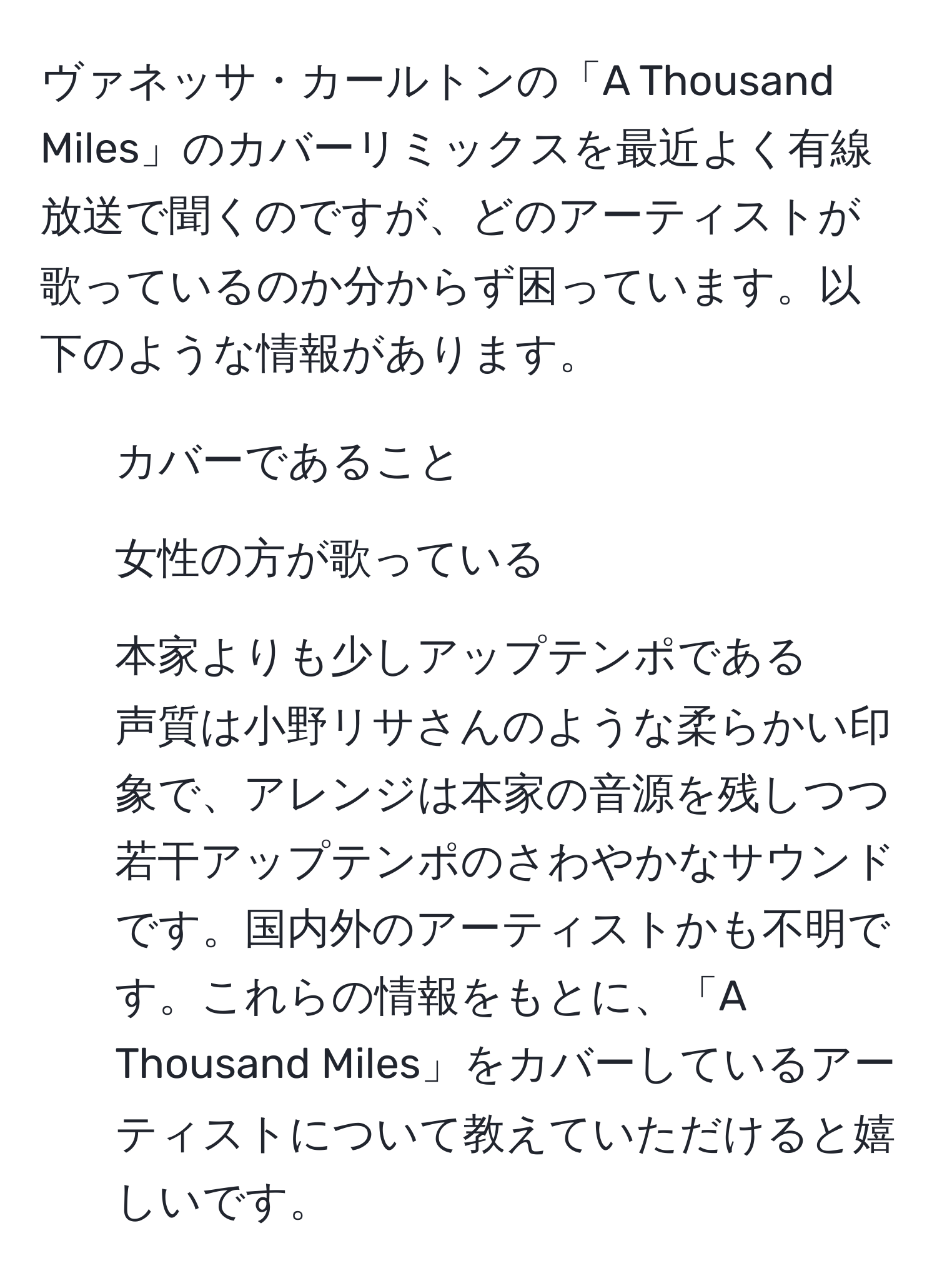 ヴァネッサ・カールトンの「A Thousand Miles」のカバーリミックスを最近よく有線放送で聞くのですが、どのアーティストが歌っているのか分からず困っています。以下のような情報があります。  
- カバーであること  
- 女性の方が歌っている  
- 本家よりも少しアップテンポである  
声質は小野リサさんのような柔らかい印象で、アレンジは本家の音源を残しつつ若干アップテンポのさわやかなサウンドです。国内外のアーティストかも不明です。これらの情報をもとに、「A Thousand Miles」をカバーしているアーティストについて教えていただけると嬉しいです。