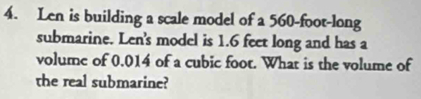 Len is building a scale model of a 560-foot -long 
submarine. Len's model is 1.6 feet long and has a 
volume of 0.014 of a cubic foot. What is the volume of 
the real submarine?