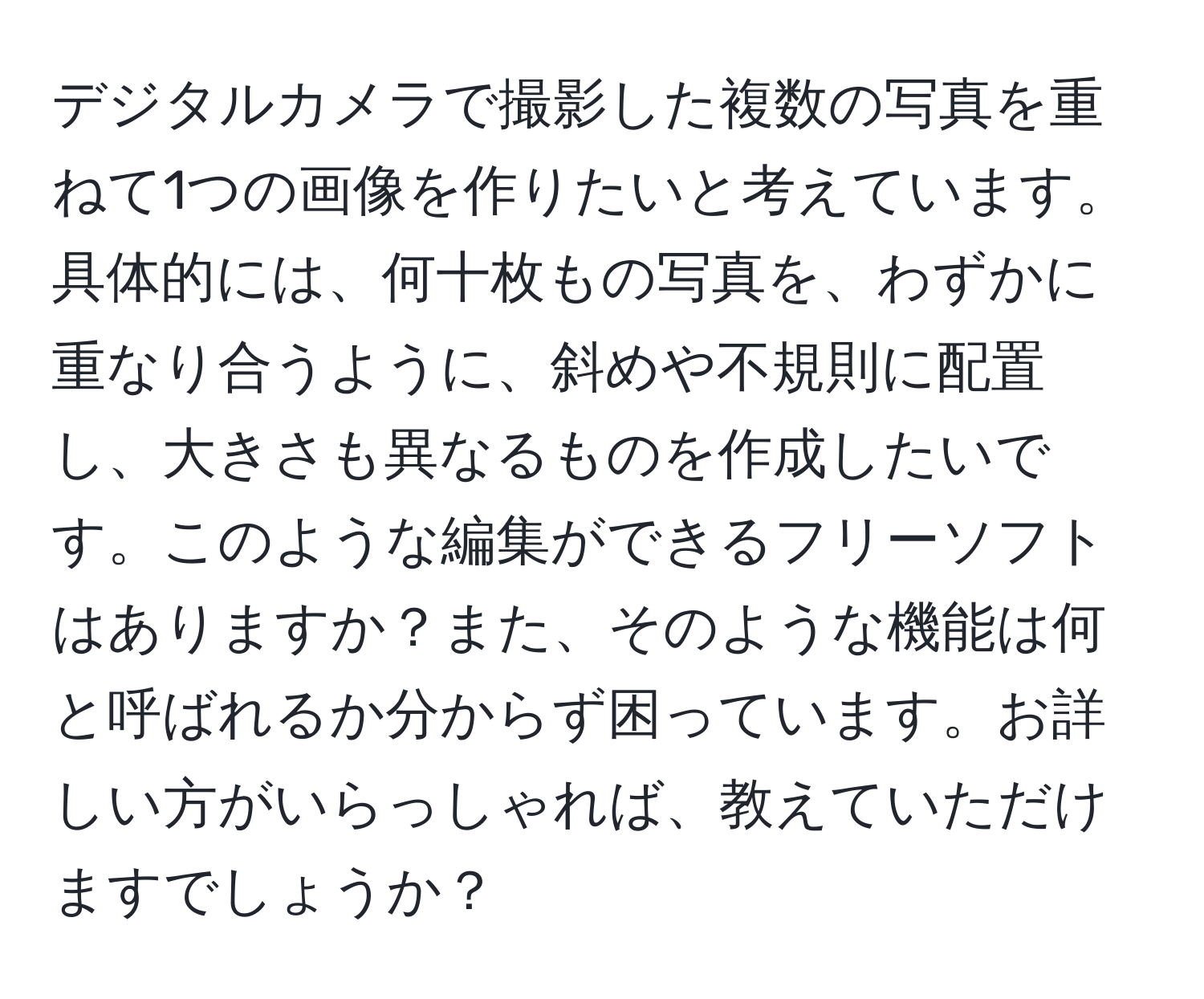 デジタルカメラで撮影した複数の写真を重ねて1つの画像を作りたいと考えています。具体的には、何十枚もの写真を、わずかに重なり合うように、斜めや不規則に配置し、大きさも異なるものを作成したいです。このような編集ができるフリーソフトはありますか？また、そのような機能は何と呼ばれるか分からず困っています。お詳しい方がいらっしゃれば、教えていただけますでしょうか？