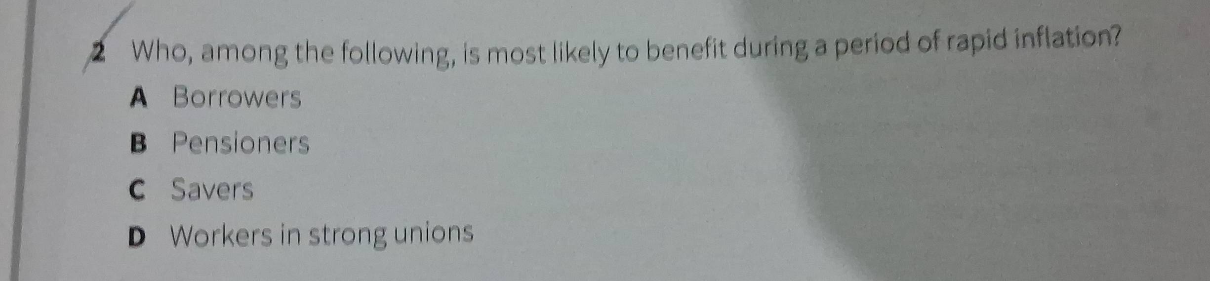 Who, among the following, is most likely to benefit during a period of rapid inflation?
A Borrowers
B Pensioners
C Savers
D Workers in strong unions