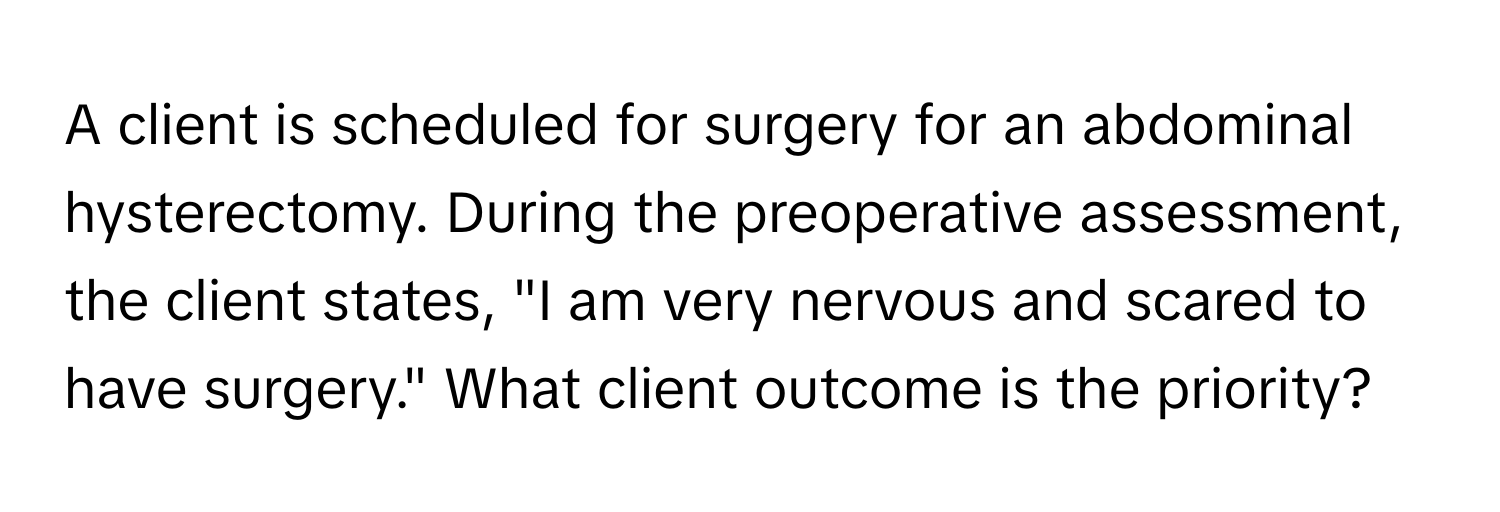 A client is scheduled for surgery for an abdominal hysterectomy. During the preoperative assessment, the client states, "I am very nervous and scared to have surgery." What client outcome is the priority?