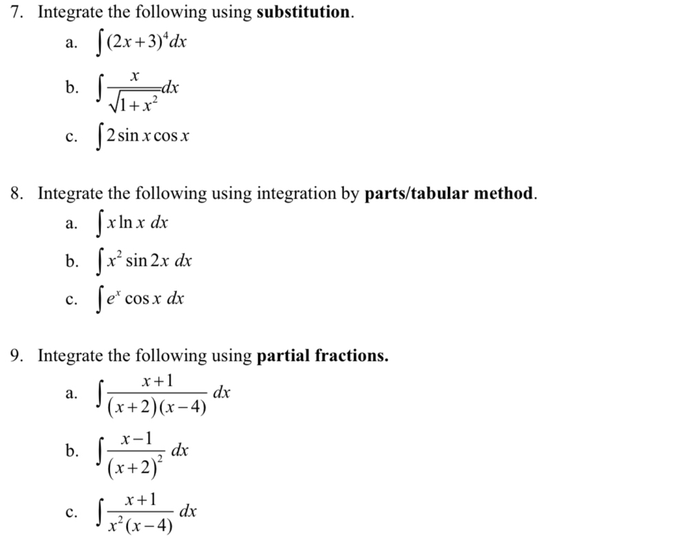 Integrate the following using substitution. 
a. ∈t (2x+3)^4dx
b. ∈t  x/sqrt(1+x^2) dx
c. ∈t 2sin xcos x
8. Integrate the following using integration by parts/tabular method. 
a. ∈t xln xdx
b. ∈t x^2sin 2xdx
c. ∈t e^xcos xdx
9. Integrate the following using partial fractions. 
a. ∈t  (x+1)/(x+2)(x-4) dx
b. ∈t frac x-1(x+2)^2dx
c. ∈t  (x+1)/x^2(x-4) dx