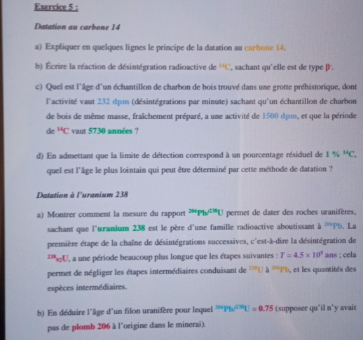 Datation au carbone 14
a) Expliquer en quelques lignes le principe de la datation au carbone 14. 
b) Écrire la réaction de désintégration radioactive de^(14)C , sachant qu’elle est de type β. 
c) Quel est l'âge d'un échantillon de charbon de bois trouvé dans une grotte préhistorique, dont 
l'activité vaut 232 dpm (désintégrations par minute) sachant qu'un échantillon de charbon 
de bois de même masse, fraîchement préparé, a une activité de 1500 dpm, et que la période
de^(14)C vaut 5730 années ? 
d) En admettant que la limite de détection correspond à un pourcentage résiduel de 1% ^14C. 
quel est l'âge le plus lointain qui peut être déterminé par cette méthode de datation ? 
Datation à l’uranium 238 
a) Montrer comment la mesure du rapport^(206)Pb^(238)U permet de dater des roches uranifères, 
sachant que l'uranium 238 est le père d'une famille radioactive aboutissant à ^206Pb. La 
première étape de la chaîne de désintégrations successives, c'est-à-dire la désintégration de^(238)_92U , a une période beaucoup plus longue que les étapes suivantes : T=4.5* 10^9 ans ; cela 
permet de négliger les étapes intermédiaires conduisant de^(238)Ua^(266)Pb , et les quantités des 
espèces intermédiaires. 
b) En déduire l'âge d'un filon uranifère pour lequel^(264)Pb^(/238)U=0.75 (supposer qu’il n’y avait 
pas de plomb 206 à l’origine dans le minerai).