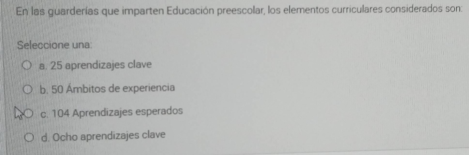 En las guarderías que imparten Educación preescolar, los elementos curriculares considerados son:
Seleccione una:
a. 25 aprendizajes clave
b. 50 Ámbitos de experiencia
c. 104 Aprendizajes esperados
d. Ocho aprendizajes clave