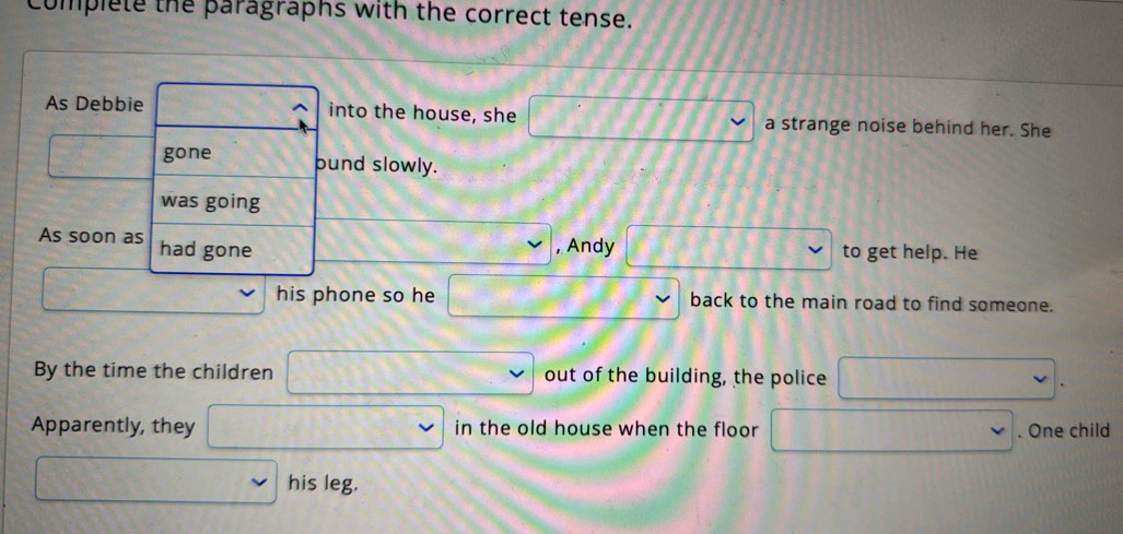 complete the paragraphs with the correct tense. 
As Debbie into the house, she a strange noise behind her. She 
gone bund slowly. 
was going 
As soon as had gone , Andy to get help. He 
his phone so he back to the main road to find someone. 
By the time the children out of the building, the police 
. 
Apparently, they in the old house when the floor . One child 
his leg.