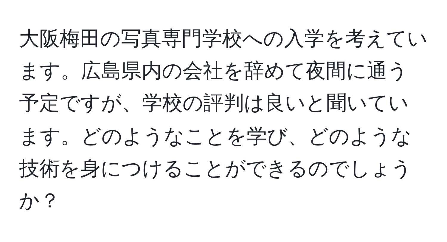 大阪梅田の写真専門学校への入学を考えています。広島県内の会社を辞めて夜間に通う予定ですが、学校の評判は良いと聞いています。どのようなことを学び、どのような技術を身につけることができるのでしょうか？