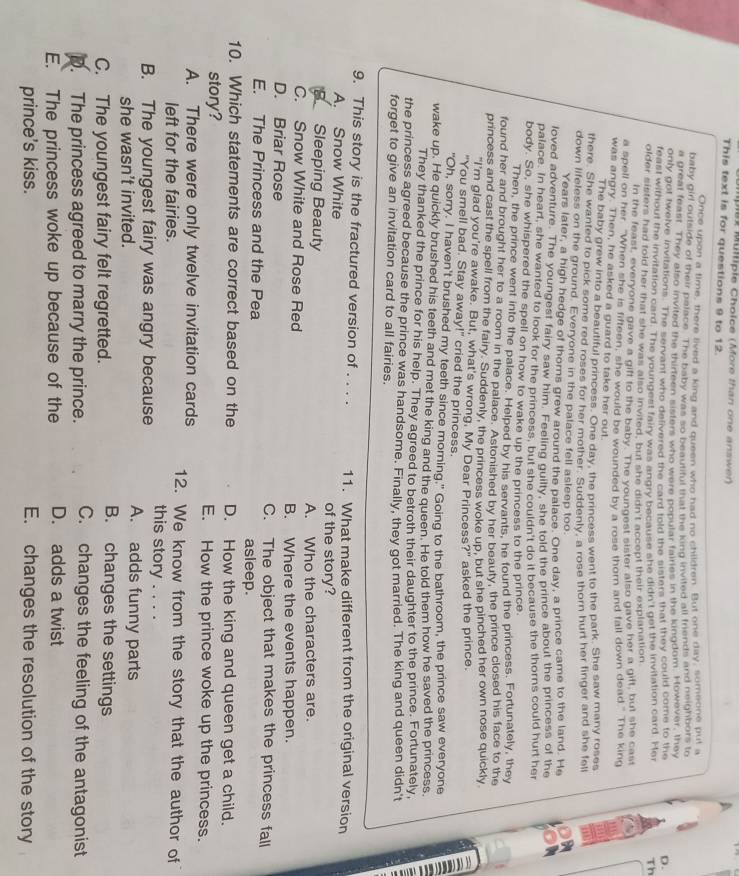 Mülliple Cholce (More than one answer)
This text is for questions 9 to 12.
Once upon a time, there lived a king and queen who had no children. But one day, sumeone put a
baby girl outside of their palace. The baby was so beautiful that the king invited all friends and neighbors to
a great feast. They also invited the thirteen sisters who were popular fairies in the kingdom. However, they
only got twelve invitations. The servant who defivered the card told the sisters that they could come to the D.
feast without the invitation card. The yourgest fairy was angry because she didn't get the invitation card. Her Th
older sisters had fold her that she was also invited, but she didn't accept their explanation
In the feast, everyone gave a gift to the baby. The youngest sister also gave her a gift, but she cast
a spell on her "When she is fifteen, she would be wounded by a rose thorn and fall down dead." The king
was angry. Then, he asked a guard to take her out.
The baby grew into a beautiful princess. One day, the princess went to the park. She saw many roses
there. She wanted to pick some red roses for her mother. Suddenly, a rose thorn hurt her finger and she fell
down lifeless on the ground. Everyone in the palace fell asleep too.
Years later, a high hedge of thoms grew around the palace. One day, a prince came to the land. He
loved adventure. The youngest fairy saw him. Feeling guilty, she told the prince about the princess of the
palace. In heart, she wanted to look for the princess, but she couldn't do it because the thorns could hurt her
body. So, she whispered the spell on how to wake up the princess to the prince.
Then, the prince went into the palace. Helped by his servants, he found the princess. Fortunately, they
found her and brought her to a room in the palace. Astonished by her beauty, the prince closed his face to the
princess and cast the spell from the fairy. Suddenly, the princess woke up, but she pinched her own nose quickly
"I'm glad you're awake. But, what's wrong, My Dear Princess?" asked the prince.
"You smell bad. Stay away!" cried the princess.
"Oh, sorry. I haven't brushed my teeth since morning," Going to the bathroom, the prince saw everyone a
wake up. He quickly brushed his teeth and met the king and the queen. He told them how he saved the princess
They thanked the prince for his help. They agreed to betroth their daughter to the prince. Fortunately,
the princess agreed because the prince was handsome. Finally, they got married. The king and queen didn't
forget to give an invitation card to all fairies.
9. This story is the fractured version of . . . . 11. What make different from the original version
A. Snow White of the story?
Sleeping Beauty
C. Snow White and Rose Red A. Who the characters are.
B. Where the events happen.
D. Briar Rose C. The object that makes the princess fall
E. The Princess and the Pea asleep.
10. Which statements are correct based on the D. How the king and queen get a child.
story? E. How the prince woke up the princess.
A. There were only twelve invitation cards 12. We know from the story that the author of
left for the fairies.
B. The youngest fairy was angry because this story . . . .
A. adds funny parts
she wasn't invited. B. changes the settings
C. The youngest fairy felt regretted.
p. The princess agreed to marry the prince. C. changes the feeling of the antagonist
E. The princess woke up because of the D. adds a twist
prince's kiss. E. changes the resolution of the story
