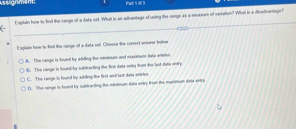 Assignment: Part 1 of 3
Explain how to find the range of a data set. What is an advantage of using the range as a measure of variation? What is a disadvantage?
Explain how to find the range of a data set. Choose the correct answer below.
A. The range is found by adding the minimum and maximum data entries.
B. The range is found by subtracting the first data entry from the last data entry.
C. The range is found by adding the first and last data entries.
D. The range is found by subtracting the minimum data entry from the maximum data entry