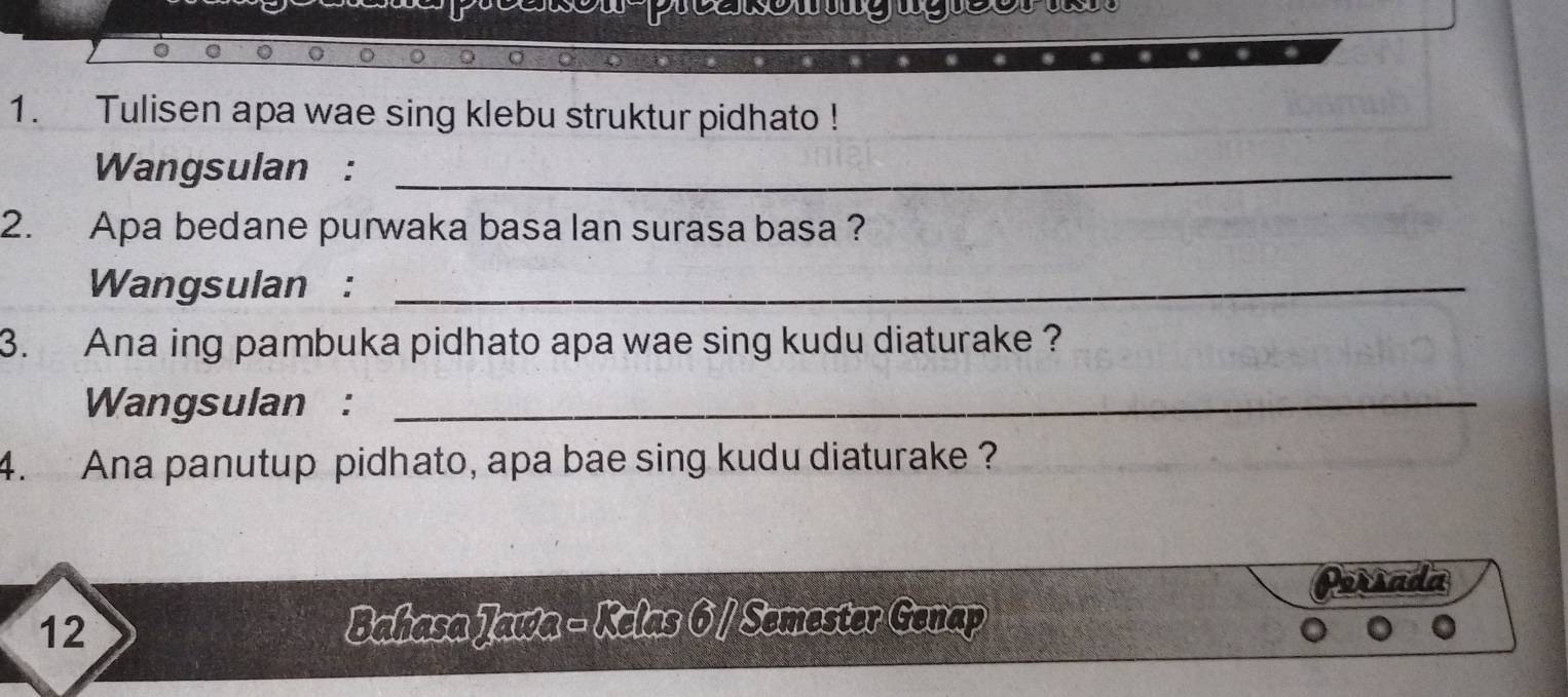 Tulisen apa wae sing klebu struktur pidhato ! 
Wangsulan :_ 
2. Apa bedane purwaka basa lan surasa basa ? 
Wangsulan :_ 
3. Ana ing pambuka pidhato apa wae sing kudu diaturake ? 
Wangsulan :_ 
4. Ana panutup pidhato, apa bae sing kudu diaturake ? 
12 Bahasa Jawa - Kelas 6 / Semester Genap