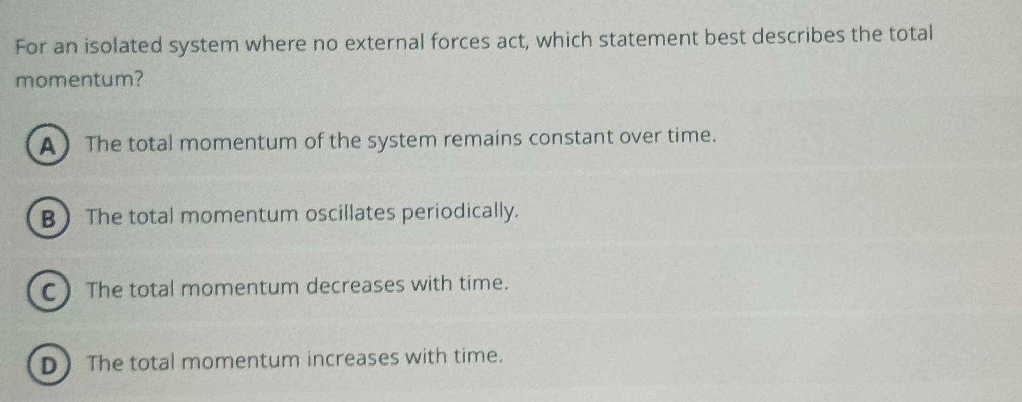 For an isolated system where no external forces act, which statement best describes the total
momentum?
A The total momentum of the system remains constant over time.
B The total momentum oscillates periodically.
C The total momentum decreases with time.
D The total momentum increases with time.