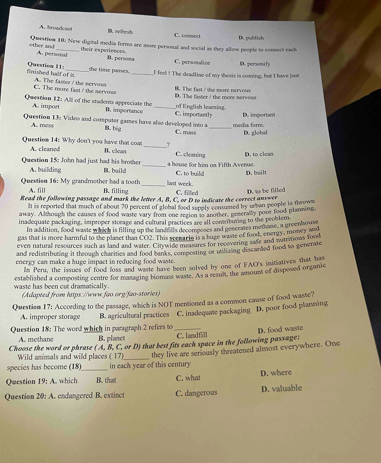 A. broadcast B. refresh C. connect
D. publish
Question 10: New digital media forms are more personal and social as they allow people to connect each
other and_ their experiences.
A. personal B. persona
C. personalize D. personify
Question 11: _the time passes, _I feel ! The deadline of my thesis is coming, but I have just
finished half of it.
A. The faster / the nervous
C. The more fast / the nervous
B. The fast / the more nervous
D. The faster / the more nervous
Question 12: All of the students appreciate the _of English learning.
A. import B. importance C. importantly D. important
Question 13: Video and computer games have also developed into a media form.
A. mess B. big C. mass_
D. global
_
Question 14: Why don't you have that coat ?
A. cleaned B. clean C. cleaning
D. to clean
Question 15: John had just had his brother_ a house for him on Fifth Avenue.
A. building B. build C. to build D. built
Question 16: My grandmother had a tooth _last week.
A. fill B. filling C. filled
D. to be filled
Read the following passage and mark the letter A, B, C, or D to indicate the correct answer
It is reported that much of about 70 percent of global food supply consumed by urban people is thrown
away. Although the causes of food waste vary from one region to another, generally poor food planning,
inadequate packaging, improper storage and cultural practices are all contributing to the problem.
In addition, food waste which is filling up the landfills decomposes and generates methane, a greenhouse
gas that is more harmful to the planet than CO2. This scenario is a huge waste of food, energy, money and
even natural resources such as land and water. Citywide measures for recovering safe and nutritious food
and redistributing it through charities and food banks, composting or utilizing discarded food to generate
energy can make a huge impact in reducing food waste.
In Peru, the issues of food loss and waste have been solved by one of FAO's initiatives that has
established a composting centre for managing biomass waste. As a result, the amount of disposed organic
waste has been cut dramatically.
(Adapted from https://www.fao.org/fao-stories)
Question 17: According to the passage, which is NOT mentioned as a common cause of food waste?
A. improper storage B. agricultural practices C. inadequate packaging D. poor food planning
Question 18: The word which in paragraph 2 refers to_
D. food waste
A. methane B. planet C. landfill
Choose the word or phrase ( A, B, C, or D) that best fits each space in the following passage:
Wild animals and wild places ( 17)_ they live are seriously threatened almost everywhere. One
species has become (18)_ in each year of this century
Question 19:A. which B. that C. what D. where
Question 20: A. endangered B. extinct C. dangerous D. valuable