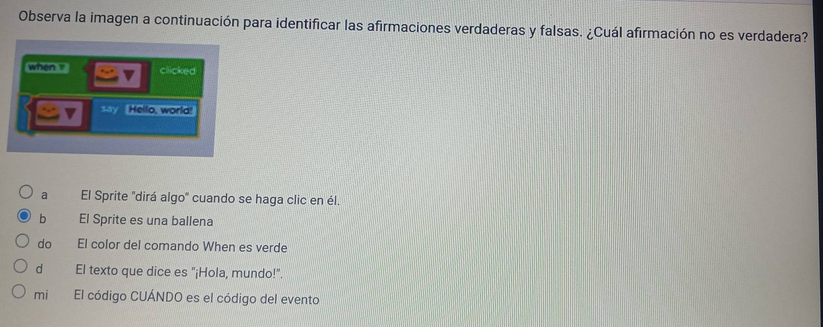 Observa la imagen a continuación para identificar las afirmaciones verdaderas y falsas. ¿Cuál afirmación no es verdadera?
when z
clicked
say Hello, world!
a El Sprite "dirá algo" cuando se haga clic en él.
b El Sprite es una ballena
do El color del comando When es verde
dì El texto que dice es "¡Hola, mundo!"
miè El código CUÁNDO es el código del evento